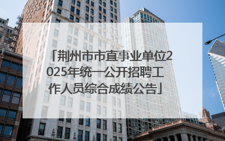 荆州市市直事业单位2025年统一公开招聘工作人员综合成绩公告