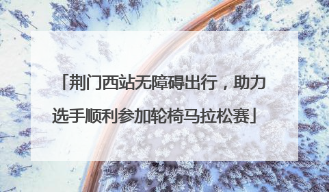 荆门西站无障碍出行，助力选手顺利参加轮椅马拉松赛