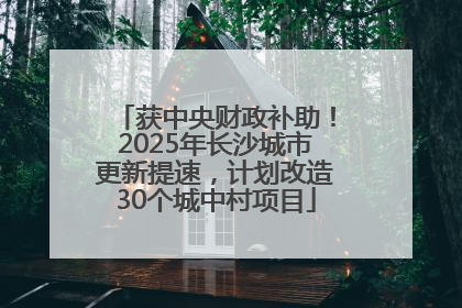 获中央财政补助！2025年长沙城市更新提速，计划改造30个城中村项目