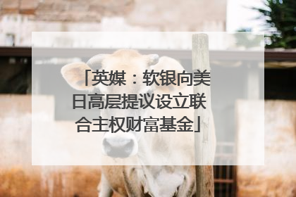 英媒：软银向美日高层提议设立联合主权财富基金
