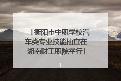 衡阳市中职学校汽车类专业技能抽查在湖南财工职院举行