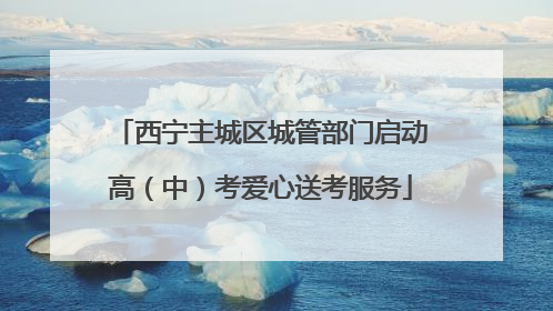 西宁主城区城管部门启动高（中）考爱心送考服务