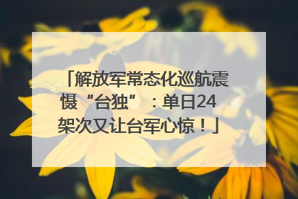 解放军常态化巡航震慑“台独”：单日24架次又让台军心惊！