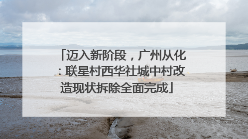 迈入新阶段，广州从化：联星村西华社城中村改造现状拆除全面完成