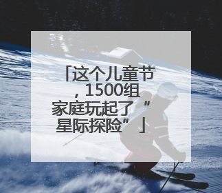 这个儿童节，1500组家庭玩起了“星际探险”