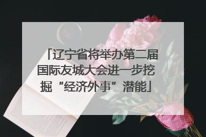 辽宁省将举办第二届国际友城大会进一步挖掘“经济外事”潜能