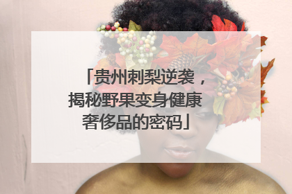 贵州刺梨逆袭，揭秘野果变身健康奢侈品的密码