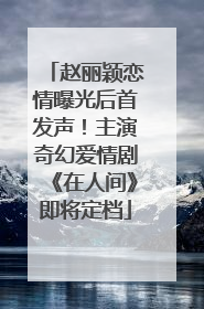 赵丽颖恋情曝光后首发声！主演奇幻爱情剧《在人间》即将定档