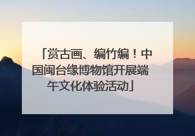 赏古画、编竹编！中国闽台缘博物馆开展端午文化体验活动