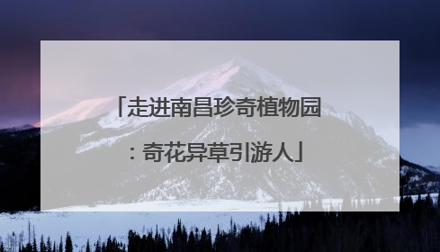 走进南昌珍奇植物园：奇花异草引游人