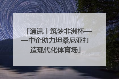 通讯丨筑梦非洲杯——中企助力坦桑尼亚打造现代化体育场