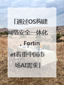 通过OS构建网络安全一体化，Fortinet看重中国市场AI需求