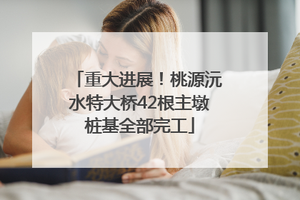 重大进展！桃源沅水特大桥42根主墩桩基全部完工