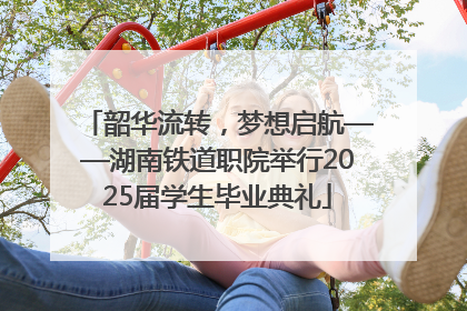 韶华流转，梦想启航——湖南铁道职院举行2025届学生毕业典礼