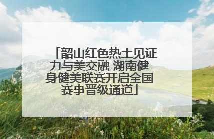 韶山红色热土见证力与美交融 湖南健身健美联赛开启全国赛事晋级通道