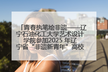 青春执笔绘非遗——辽宁石油化工大学艺术设计学院参加2025 年辽宁省“非遗新青年”高校优秀作品推荐活动