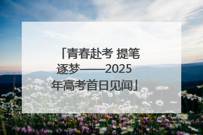 青春赴考 提笔逐梦——2025年高考首日见闻