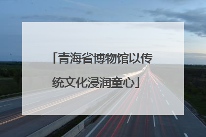 青海省博物馆以传统文化浸润童心