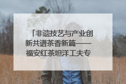 非遗技艺与产业创新共谱茶香新篇——福安红茶坦洋工夫专场推介会在京举办