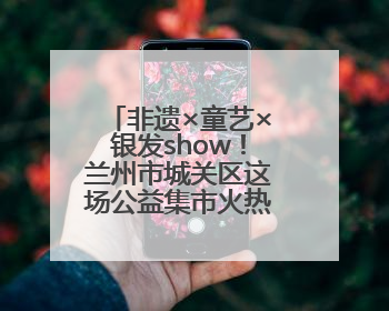 非遗×童艺×银发show！兰州市城关区这场公益集市火热开市！