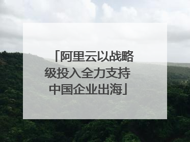 阿里云以战略级投入全力支持中国企业出海