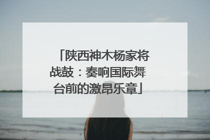 陕西神木杨家将战鼓：奏响国际舞台前的激昂乐章
