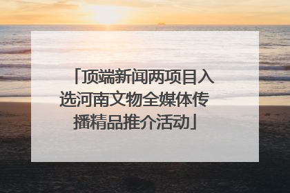 顶端新闻两项目入选河南文物全媒体传播精品推介活动
