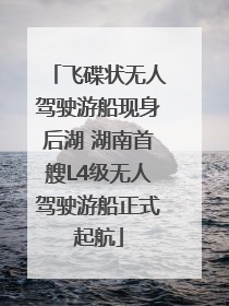 飞碟状无人驾驶游船现身后湖 湖南首艘L4级无人驾驶游船正式起航