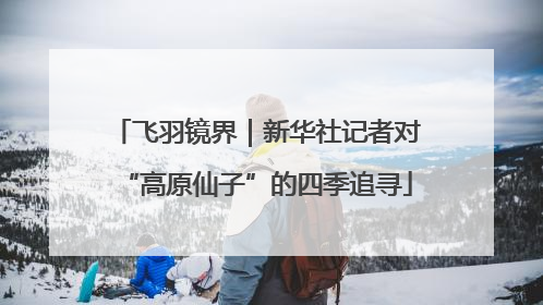 飞羽镜界｜新华社记者对“高原仙子”的四季追寻
