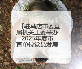 驻马店市委直属机关工委举办2025年度市直单位党员发展对象培训班