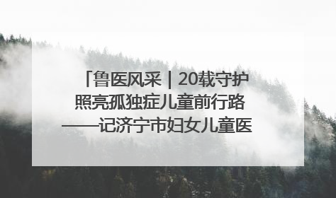 鲁医风采｜20载守护 照亮孤独症儿童前行路——记济宁市妇女儿童医院儿童康复中心主任、副主任技师赵淑珍