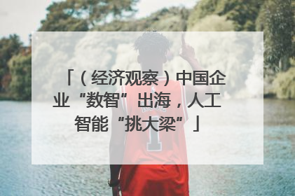 （经济观察）中国企业“数智”出海，人工智能“挑大梁”