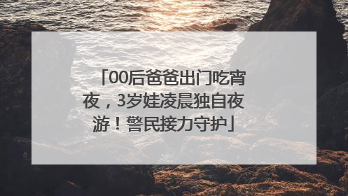 00后爸爸出门吃宵夜，3岁娃凌晨独自夜游！警民接力守护
