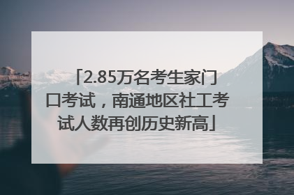 2.85万名考生家门口考试，南通地区社工考试人数再创历史新高