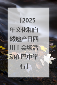 2025年文化和自然遗产日四川主会场活动在巴中举行
