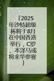 2025年沙特超级杯将于8月在中国香港举行，C罗、本泽马或将来华参赛