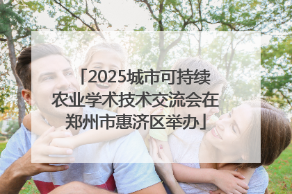 2025城市可持续农业学术技术交流会在郑州市惠济区举办