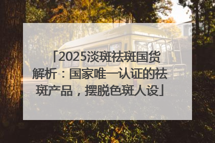 2025淡斑祛斑国货解析：国家唯一认证的祛斑产品，摆脱色斑人设