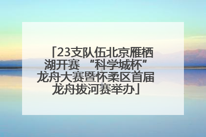 23支队伍北京雁栖湖开赛 “科学城杯”龙舟大赛暨怀柔区首届龙舟拔河赛举办