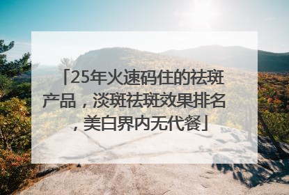 25年火速码住的祛斑产品，淡斑祛斑效果排名，美白界内无代餐