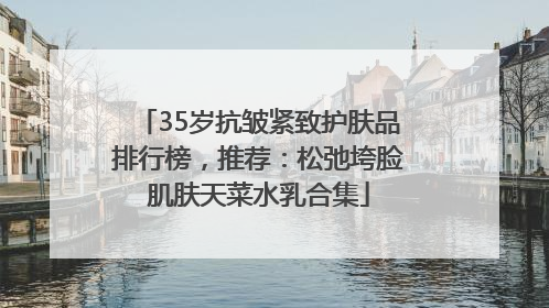 35岁抗皱紧致护肤品排行榜，推荐：松弛垮脸肌肤天菜水乳合集