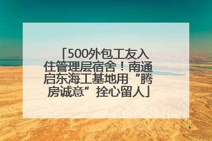 500外包工友入住管理层宿舍！南通启东海工基地用“腾房诚意”拴心留人